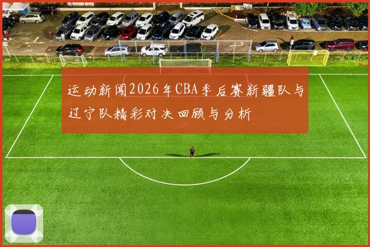 运动新闻2026年CBA季后赛新疆队与辽宁队精彩对决回顾与分析